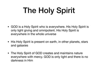 The Holy Spirit
• GOD is a Holy Spirit who is everywhere. His Holy Spirit is
only light giving and omnipotent. His Holy Spirit is
everywhere in the whole universe

• His Holy Spirit is present on earth, in other planets, stars
and galaxies

• The Holy Spirit of GOD creates and maintains nature
everywhere with mercy. GOD is only light and there is no
darkness in Him
 