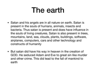 The earth
• Satan and his angels are in all nature on earth. Satan is
present in the souls of humans, animals, insects and
bacteria. Thus satan is present and does have inﬂuence in
the souls of living creatures. Satan is also present in trees,
mountains, land, sea, clouds, plants, buildings, software,
airplanes, computers, cars and other technology and
constructs of humanity

• But satan did have his way in heaven in the creation of
GOD. He seduced Adam and Eve to great sin like murder
and other crime. This did lead to the fall of mankind to
earth
 
