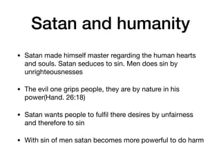 Satan and humanity
• Satan made himself master regarding the human hearts
and souls. Satan seduces to sin. Men does sin by
unrighteousnesses

• The evil one grips people, they are by nature in his
power(Hand. 26:18)

• Satan wants people to fulﬁl there desires by unfairness
and therefore to sin

• With sin of men satan becomes more powerful to do harm
 