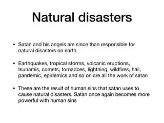 Natural disasters
• Satan and his angels are since than responsible for
natural disasters on earth

• Earthquakes, tropical storms, volcanic eruptions,
tsunamis, comets, tornadoes, lightning, wildﬁres, hail,
pandemic, epidemics and so on are all the work of satan

• These are the result of human sins that satan uses to
cause natural disasters. Satan once again becomes more
powerful with human sins
 