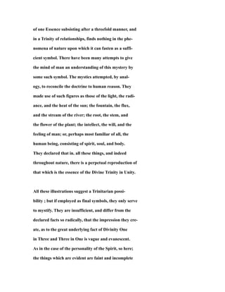 of one Essence subsisting after a threefold manner, and
in a Trinity of relationships, finds nothing in the phe-
nomena of nature upon which it can fasten as a suffi-
cient symbol. There have been many attempts to give
the mind of man an understanding of this mystery by
some such symbol. The mystics attempted, by anal-
ogy, to reconcile the doctrine to human reason. They
made use of such figures as those of the light, the radi-
ance, and the heat of the sun; the fountain, the flux,
and the stream of the river; the root, the stem, and
the flower of the plant; the intellect, the will, and the
feeling of man; or, perhaps most familiar of all, the
human being, consisting of spirit, soul, and body.
They declared that in. all these things, and indeed
throughout nature, there is a perpetual reproduction of
that which is the essence of the Divine Trinity in Unity.
All these illustrations suggest a Trinitarian possi-
bility ; but if employed as final symbols, they only serve
to mystify. They are insufficient, and differ from the
declared facts so radically, that the impression they cre-
ate, as to the great underlying fact of Divinity One
in Three and Three in One is vague and evanescent.
As in the case of the personality of the Spirit, so here;
the things which are evident are faint and incomplete
 
