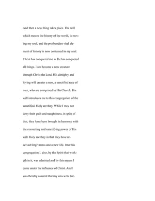 And then a new thing takes place. The will
which moves the history of the world, is mov-
ing my soul, and the profoundest vital ele-
ment of history is now contained in my soul.
Christ has conquered me as He has conquered
all things. I am become a new creature
through Christ the Lord. His almighty and
loving will creates a new, a sanctified race of
men, who are comprised in His Church. His
will introduces me to this congregation of the
sanctified. Holy are they. While I may not
deny their guilt and naughtiness, in spite of
that, they have been brought in harmony with
the converting and sanctifying power of His
will. Holy are they in that they have re-
ceived forgiveness and a new life. Into this
congregation I, also, by the Spirit that work-
eth in it, was admitted and by this means I
came under the influence of Christ. And I
was thereby assured that my sins were for-
 