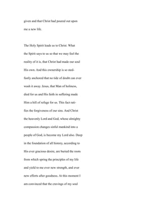 given and that Christ had poured out upon
me a new life.
The Holy Spirit leads us to Christ. What
the Spirit says to us so that we may feel the
reality of it is, that Christ had made our soul
His own. And this ownership is so sted-
fastly anchored that no tide of doubt can ever
wash it away. Jesus, that Man of holiness,
died for us and His faith in suffering made
Him a hill of refuge for us. This fact rati-
fies the forgiveness of our sins. And Christ
the heavenly Lord and God, whose almighty
compassion changes sinful mankind into a
people of God, is become my Lord also. Deep
in the foundation of all history, according to
His ever gracious desire, are buried the roots
from which spring the principles of my life
and yield to me ever new strength, and ever
new efforts after goodness. At this moment I
am convinced that the cravings of my soul
 