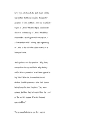 have been satisfied. I, the guilt-laden sinner,
feel certain that there is such a thing as for-
giveness of sins, and that a new life is actually
begun in Christ. What the Spirit leads me to
discover is the reality of Christ. What I had
taken to be a purely personal conception, is
a fact of the world 's history. The supremacy
of Christ is the salvation of the world, as it
is my salvation.
And again occurs the question : Why do so
many shun the way to Christ, why do they
suffer Him to pass them by without approach-
ing Him? What the dream of their soul
desires, that He possesses; what their inmost
being longs for, that He gives. They were
created for Him, they belong to Him, the Lord
of the world's history. Why do they not
come to Him?
There prevails in these our days a great
 