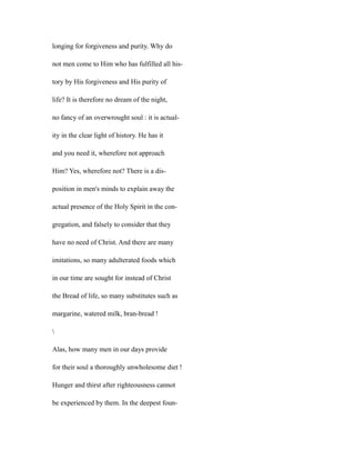 longing for forgiveness and purity. Why do
not men come to Him who has fulfilled all his-
tory by His forgiveness and His purity of
life? It is therefore no dream of the night,
no fancy of an overwrought soul : it is actual-
ity in the clear light of history. He has it
and you need it, wherefore not approach
Him? Yes, wherefore not? There is a dis-
position in men's minds to explain away the
actual presence of the Holy Spirit in the con-
gregation, and falsely to consider that they
have no need of Christ. And there are many
imitations, so many adulterated foods which
in our time are sought for instead of Christ
the Bread of life, so many substitutes such as
margarine, watered milk, bran-bread !

Alas, how many men in our days provide
for their soul a thoroughly unwholesome diet !
Hunger and thirst after righteousness cannot
be experienced by them. In the deepest foun-
 