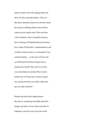 dations of their inner life nothing abides but
show, frivolty and make-believe. They are
like those slatternly housewives who the whole
day long are nibbling dainties and at dinner
cannot eat any regular meal. Here and there
a bit of esthetics, then a mouthful of poetry,
here a dusting of Schopenhauerian pessimism,
now a drop of Nietzsche 's superhumanism, and
a bonbon of benevolence or a lemonade of sen-
sational reading — in the name of God, who
can fill Himself with these things and yet
maintain his breath? They who live in this
way and perhaps are proud of their cosmo-
politan way of living, how can they express
any surprise that they are neither really hun-
gry nor really satisfied ?
Hunger and thirst after righteousness!
Oh, there is something irresistible about this
hunger and thirst, for the whole soul feels its
emptiness, and turns away from the world
 