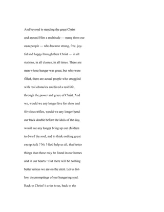 And beyond is standing the great Christ
and around Him a multitude — many from our
own people — who became strong, free, joy-
ful and happy through their Christ — in all
stations, in all classes, in all times. There are
men whose hunger was great, but who were
filled, there are actual people who struggled
with real obstacles and lived a real life,
through the power and grace of Christ. And
we, would we any longer live for show and
frivolous trifles, would we any longer bend
our back double before the idols of the day,
would we any longer bring up our children
to dwarf the soul, and to think nothing great
except talk ? No ! God help us all, that better
things than these may be found in our homes
and in our hearts ! But there will be nothing
better unless we are on the alert. Let us fol-
low the promptings of our hungering soul.
Back to Christ! it cries to us, back to the
 