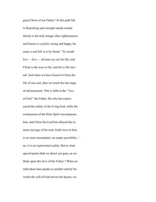 great Christ of our Father ! In this path life
is flourishing and strength stands rooted.
Herein is the holy hunger after righteousness
and herein is a joyful, strong and happy, be-
cause a real life is to be found. ^Ye would
live — live — all men cry out for life, and
Christ is the way to life, and He is life eter-
nal. And when we have found in Christ the
life of our soul, then we reach the last stage
of advancement. This is faith in the '' love
of God " the Father. He who has experi-
enced the reality of the living God, while the
communion of the Holy Spirit encompasses
him, and Christ the Lord has allayed the in-
most cravings of his soul, God's love to him
is no mere assumption, no empty possibility —
no, it is an experiential reality. But to what
special point shall we direct our gaze, as we
think upon this love of the Father ? When an
individual man speaks to another and by his
words the will of God moves the hearer, we
 