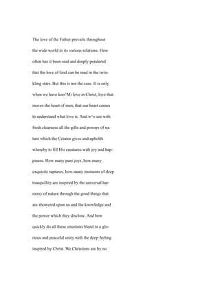 The love of the Father prevails throughout
the wide world in its various relations. How
often has it been said and deeply pondered
that the love of God can be read in the twin-
kling stars. But this is not the case. It is only
when we have kno^Mi love in Christ, love that
moves the heart of men, that our heart comes
to understand what love is. And w^e see with
fresh clearness all the gifts and powers of na-
ture which the Creator gives and upholds
whereby to fill His creatures with joy and hap-
piness. How many pure joys, how many
exquisite raptures, how many moments of deep
tranquillity are inspired by the universal har-
mony of nature through the good things that
are showered upon us and the knowledge and
the power which they disclose. And how
quickly do all these emotions blend in a glo-
rious and peaceful unity with the deep feeling
inspired by Christ. We Christians are by no
 