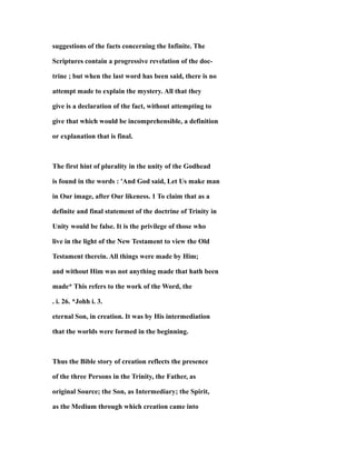 suggestions of the facts concerning the Infinite. The
Scriptures contain a progressive revelation of the doc-
trine ; but when the last word has been said, there is no
attempt made to explain the mystery. All that they
give is a declaration of the fact, without attempting to
give that which would be incomprehensible, a definition
or explanation that is final.
The first hint of plurality in the unity of the Godhead
is found in the words : 'And God said, Let Us make man
in Our image, after Our likeness. 1 To claim that as a
definite and final statement of the doctrine of Trinity in
Unity would be false. It is the privilege of those who
live in the light of the New Testament to view the Old
Testament therein. All things were made by Him;
and without Him was not anything made that hath been
made* This refers to the work of the Word, the
. i. 26. *Johh i. 3.
eternal Son, in creation. It was by His intermediation
that the worlds were formed in the beginning.
Thus the Bible story of creation reflects the presence
of the three Persons in the Trinity, the Father, as
original Source; the Son, as Intermediary; the Spirit,
as the Medium through which creation came into
 