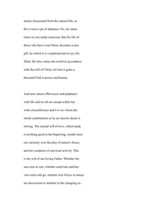 means dissociated from the natural life, as
tho it were a pit of darkness. No, for many
times we are made conscious that the life of
those who have won Christ, becomes a new
gift, by which it is completed and its joy ful-
filled. He who values the world in accordance
with the will of Christ, for him it gains a
thousand fold in power and beauty.
And now nature effervesces and palpitates
with life and we all are enrapt within her
wide circumference and it is we whom the
whole combination as by an electric shock is
stirring. The eternal will of love, which made
everything good in the beginning, would rouse
our curiosity over the play of nature's forces
and her condition of universal activity. This
is the will of our loving Father. Whether the
sun rises or sets, whether seed time and har-
vest come and go, whether new forces in nature
are discovered or whether in the changing ex-
 