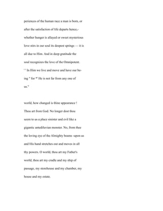 periences of the human race a man is born, or
after the satisfaction of life departs hence,-
whether hunger is allayed or sweet mysterious
love stirs in our soul its deepest springs — it is
all due to Him. And in deep gratitude the
soul recognizes the love of the Omnipotent.
' ' In Him we live and move and have our be-
ing " for *' He is not far from any one of
us."
world, how changed is thine appearance !
Thou art from God. No longer dost thou
seem to us a place sinister and evil like a
gigantic antediluvian monster. No, from thee
the loving eye of the Almighty beams -upon us
and His hand stretches out and moves in all
thy powers. O world, thou art my Father's
world, thou art my cradle and my ship of
passage, my storehouse and my chamber, my
house and my estate.
 