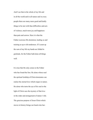 And I see that in the whole of my life and
in all the world and in all nature and in every
people there are many more good and kindly
things to be met with than difficulties and acts
of violence, much more joy and happiness
than pain and sorrow. Here it is that the
Father exercises His dominion, leading us and
training us up w-ith tenderness. If I count up
the sum of my life my hands are folded in
gratitude, for the Father hath done all things
well.
It is true that He only comes to the Father
who has found the Son. He alone whose soul
the spiritual lordship of Christ dominates can
realize the eternal love which reigns in nature.
He alone who turns the eye of his soul to the
light of Christ sees the mystery of that love
in the order and arrangement of nature 's life.
The gracious purpose of Jesus Christ which
moves in history brings our hearts into har-
 