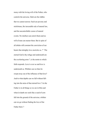 mony with the loving will of the Father, who
controls the universe. Dark are the riddles
that we cannot answer. Such are poverty and
misfortune, the inexorable rule of natural law,
and the uncontrollable course of natural
events. No intellect can outwit them and no
will of man can master them. But in spite of
all abides still constant the conviction of our
hearts that almighty love encircles us. * ' The
eternal God is thy refuge and underneath are
the everlasting arms "; is the motto to which
faith responds. Love is over us and love is
underneath us. Whither can we then be
swept away out of the influence of that love?
And to what depths can we fall without fall-
ing into the arms of that eternal love ? As the
Father is in all things so we are in Him and
when in death our souls like a seed of corn
fall into the ground of the universe, whither
can we go without finding the love of the
Father there ?
 