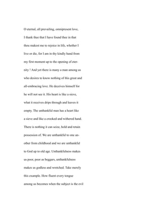 O eternal, all prevailing, omnipresent love,
I thank thee that I have found thee in that
thou makest me to rejoice in life, whether I
live or die, for I am in thy kindly hand from
my first moment up to the opening of eter-
nity ! And yet there is many a man among us
who desires to know nothing of this great and
all-embracing love. He deceives himself for
he will not see it. His heart is like a sieve,
what it receives drips through and leaves it
empty. The unthankful man has a heart like
a sieve and like a crooked and withered hand.
There is nothing it can seize, hold and retain
possession of. We are unthankful to one an-
other from childhood and we are unthankful
to God up to old age. Unthankfulness makes
us poor, poor as beggars, unthankfulness
makes us godless and wretched. Take merely
this example. How fluent every tongue
among us becomes when the subject is the evil
 