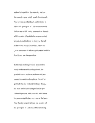 and suffering of life, the adversity and en-
durance of wrong which people live through.
And how reserved and curt are the terms in
which the good gifts of God are enumerated.
Unless our selfish vanity prompted us through
which certain gifts of God to us were noised
abroad, it might almost be believed that all
that God has made is worthless. There are
_even some men in whose opinion God and His
Providence are always unjust.
But there is nothing which is punished so
surely and so terribly as ingratitude. In-
gratitude never attains to an inner and per-
manent possession of anything. Even if in-
gratitude has the best and the finest things,
the most intrinsically and profoundly pre-
cious things to us, all is outward, all is show,
because such gifts have not entered the heart.
And thus the ungrateful man can acquire all
the good gifts of God and yet have nothing.
 