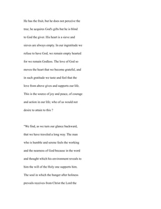 He has the fruit, but he does not perceive the
tree; he acquires God's gifts but he is blind
to God the giver. His heart is a sieve and
sieves are always empty. In our ingratitude we
refuse to have God, we remain empty hearted
for we remain Godless. The love of God so
moves the heart that we become grateful, and
in such gratitude we taste and feel that the
love from above gives and supports our life.
This is the source of joy and peace, of courage
and action in our life; who of us would not
desire to attain to this ?
"We find, as we turn our glance backward,
that we have traveled a long way. The man
who is humble and serene feels the working
and the nearness of God because in the word
and thought which his environment reveals to
him the will of the Holy one supports him.
The soul in which the hunger after holiness
prevails receives from Christ the Lord the
 