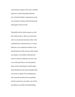 consciousness of grace in the sense of pardon
and power. And to the grateful mind the
love of God the Father is made known in the
very existence of nature and in the processes
and progress of his own life.
Threefold is the tie which connects us with
the world around us. There are certain men
who are our personal associates; there is the
combined force of historical lives, to whose
influence we are subjected, and there is the
natural harmony of the universe which claims
our attention. Any further connections be-
tween us and our world does not exist. And
it is on this point that we see the predomi-
nance of the everlasting love which makes
these threefold ties the means through which
its activity is ordered. The contemporaries
who surround me and are best acquainted
with the need of my soul, talk to me of God,
according to my needs and understanding,
 