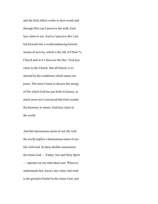 and the Holy Ghost works m their words and
through Him can I perceive the truth; God
lays claim to me. And as I perceive this I am
led forward into a world-embracing historic
stream of activity, which is the life of Christ *s
Church and in it I discover the fact : God lays
claim to the Church. But all history is re-
stricted by the conditions which nature im-
poses. The more I learn to discern the energy
of life which God has put forth in history, so
much more am I convinced that God created
the harmony in nature. God lays claim to
the world.
And this harmonious union of our life with
the world implies a harmonious union of our
life with God. In these double connections
the triune God — Father, Son and Holy Spirit
— operates on our individual soul. Whoever
understands this, knows also what vital truth
is the ground of belief in the triune God, and
 
