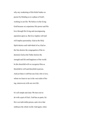 why any weakening of this belief makes us
poorer by blinding us to a phase of God's
working in our life. We believe in the living
God because we experience His power and His
love through His living and encompassing
operation upon us. But love implies will and
will implies personality. God as the Holy
Spirit desires each individual of us; God as
the Son desires the congregation of the re-
deemed; God as the Father desires the
strength and life and happiness of the world.
In this threefold will we recognize Him as
threefold in will and threefold in person.
And yet there is still but one God, who is love,
whom we learn to see in the vast realm of be-
ing, interwoven with our own life.
It is all simple and clear. We have not to
do with a part of God ; God has no parts, for
He is an indivisible person, and a love that
embraces the whole world. And again, when
 