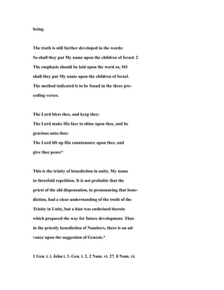 being.
The truth is still further developed in the words:
So shall they put My name upon the children of Israel. 2
The emphasis should be laid upon the word so, SO
shall they put My name upon the children of Israel.
The method indicated is to be found in the three pre-
ceding verses.
The Lord bless thee, and keep thee:
The Lord make His face to shine upon thee, and be
gracious unto thee:
The Lord lift up His countenance upon thee, and
give thee peace*
This is the trinity of benediction in unity, My name
in threefold repetition. It is not probable that the
priest of the old dispensation, in pronouncing that bene-
diction, had a clear understanding of the truth of the
Trinity in Unity, but a hint was enshrined therein
which prepared the way for future development. Thus
in the priestly benediction of Numbers, there is an ad-
vance upon the suggestion of Genesis.*
1 Gen. i. i. John i. 3. Gen. i. 2. 2 Num. vi. 27. 8 Num. vi.
 