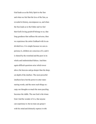 God leads us as the Holy Spirit to the Son
and when we feel that the love of the Son, as
revealed in history, encompasses us, and when
the Son leads us to the Father and we feel
that God's loving goodwill belongs to us, that
long goodness that suffuses the universe, then
we experience the entire Godhead with its un-
divided love. It is simple because we can ex-
perience it, children are conscious of it, and it
is shared by the wretched and the poor in its
whole and imdiminished fuhiess. And then
again difficult questions arise which tower
above the heavens and go deeper than the deep-
est depth of the intellect. The most powerful
intellects have but the power to utter stam-
mering words, and the more such things oc-
cupy our thoughts so much the more puzzling
becomes the riddle. The one God is the triune
God. And the wonder of it is, that anyone
can experience it, but no man can grasp it
with his mind and distinctly express it with
 