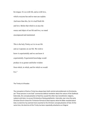 his tongue. It is as with life, and as with love,
which everyone has and no man can explain.
And more than this, for it is itself both life
and love. Before that which is at once the
source and object of our life and love, we stand
encompassed and maintained.
This is the holy Trinity as it is in our life
and as it operates on our life. We wish to
know it experientially and we can know it
experientially. Experiential knowledge would
produce in us greater and holier wisdom
from which, in which, and for which we would
live."
The Trinity Is A Paradox
The conception of God as Trinity has always been both central and problematic to Christianity,
yet "Three persons in one God" summarizes biblical revelation about the nature of the Godhead.
Externally, this conceptualization of God has caused the other two monotheistic religions,
Judaism and Islam, to accuse Christianity of being polytheistic. Internally, ever since the early
Christian Church chose this Trinitarian formula to best express what the Bible revealed about
God, no doctrine has seemed more essential to the Christian conceptualization of God. At the
same time, the doctrine of the Trinity has been repeatedly attacked as an illogical
 