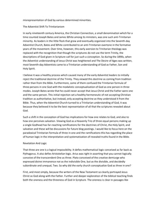 misrepresentation of God by various determined minorities.
The Adventist Shift To Trinitarianism
In early nineteenth century America, the Christian Connection, a small denomination which for a
time counted Joseph Bates and James White among its ministers, was one such anti-Trinitarian
minority. As leaders in the little flock that grew and eventually organized into the Seventh-day
Adventist Church, Bates and White contributed to an anti-Trinitarian overtone in the formative
years of the movement. Over time, however, this early aversion to Trinitarian theology was
replaced with the recognition that though the scriptures do not use the term Trinity, the
descriptions of God given in Scripture call for just such a conception. So during the 1890s, when
the Adventist understanding of Jesus Christ was heightened and The Desire of Ages was written,
most Seventh-day Adventists came to a Trinitarian understanding of God as Father, Son and
Holy Spirit.
I believe it was a healthy process which caused many of the early Adventist leaders to initially
reject the traditional doctrine of the Trinity. They viewed this doctrine as coming from tradition
rather than from the Bible. Furthermore, some of them confused the Trinitarian formula of
three persons in one God with the modalistic conceptualization of God as one person in three
modes. Joseph Bates wrote that he could never accept that Jesus Christ and the Father were one
and the same person. This initial rejection set a healthy hermeneutic of not accepting Christian
tradition as authoritative, but instead, only accepting doctrine as they understood it from the
Bible. Thus, when the Adventist Church turned to a Trinitarian understanding of God, it was
because they believed it to be the best representation of all that the scriptures revealed about
God.
Such a shift in the conception of God has implications for how one relates to God, and also to
how one perceives salvation. Viewing God as a Heavenly Trio of three equal persons making up
a single Godhead has far-reaching ramifications for the doctrines of Christ, the Holy Spirit, and
salvation and these will be discussions for future blog postings. I would like to focus here on the
paradoxical Trinitarian formula of three in one and the ramifications this has regarding the place
of human logic in the interpretation and systematization of revealed truths found in the Bible.
Revelation And Logic
That three are one is a logical impossibility. It defies mathematical logic conceived as far back as
Pythagorus. It also defies Aristotelian logic. Arius was right in asserting that you cannot logically
conceive of the transcendent One as three. Plato conceived of the creative demiurge who
expressed divine immanence not as the indivisible One, but as the divisible, and decidedly
subordinate and unequal, Two. So why did the early church conceptualize God as three in one?
First, and most simply, because the writers of the New Testament so clearly portrayed Jesus
Christ as God along with the Father. Further and deeper exploration of the biblical teaching finds
both the oneness and the threeness of God in Scripture. The oneness is clear in passages like
 