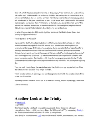 Deut 6:4, which the Jews use as their shema, or daily prayer, “Hear oh Israel, the Lord our God,
the Lord is one.” The threeness can be seen in passages like the baptism of Christ in Matt 3:16,
17, where the Father, the Son and the Spirit are individually described as simultaneously active.
It is also evident in the great commission in Matt 28:19, where Jesus commands his disciples to
make disciples and baptize them "in the name of the Father, the Son and the Holy Spirit." This
became the standard benediction in the Christian Church. Thus two great prayers from the
Bible, the shema and the benediction, describe God as one and as three
In spite of human logic, the Bible insists that God is one and that God is three. Do we give
priority to logic or revelation?
Trinity: Solution Or Paradox?
Expressed this starkly, I must conclude that I will follow revelation before logic. Any other
answer creates a theology built from the bottom up, a human understanding based on
perception and analogy. On the other hand, placing divine revelation before logic allows for a
theology revealed from above, from God’s self-revelation. Granted, this revelation comes
through human agents and human language so that we are but “seeing through a glass darkly,”
and “knowing partially” (1 Cor 13:12); yet I would rather see partially the true God who is far
above human conception than to claim a full view of a humanly constructed divinity. I’ll take
God’s self-revelation through human agents rather than my own faulty and incomplete logic any
day.
Thus, the early church faced the revealed paradox that God is one, and yet God is three. They
did not resolve the paradox. They simply named it.
Trinity is not a solution. It is simply a one-word designation that holds the paradox intact: Three
in one, our Triune God.
Posted by John W. Reeve on March 19, 2010 in Church History, Historical Theology | Permalink
Save to del.icio.us
Another Look at the Trinity
by Matt Slick
11/24/2008
The Trinity can be a difficult concept to understand. Some think it is a logical
contradiction. Others call it a mystery. Does the Bible teach it? Yes it does (see Trinity),
but that doesn't automatically make it easier to comprehend.
The Trinity is defined as one God who exists in three eternal, simultaneous, and distinct
 