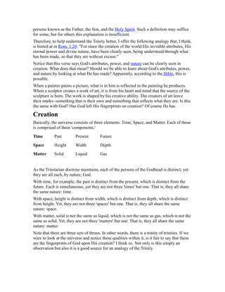 persons known as the Father, the Son, and the Holy Spirit. Such a definition may suffice
for some, but for others this explanation is insufficient.
Therefore, to help understand the Trinity better, I offer the following analogy that, I think,
is hinted at in Rom. 1:20: "For since the creation of the world His invisible attributes, His
eternal power and divine nature, have been clearly seen, being understood through what
has been made, so that they are without excuse."
Notice that this verse says God's attributes, power, and nature can be clearly seen in
creation. What does that mean? Should we be able to learn about God's attributes, power,
and nature by looking at what He has made? Apparently, according to the Bible, this is
possible.
When a painter paints a picture, what is in him is reflected in the painting he produces.
When a sculptor creates a work of art, it is from his heart and mind that the source of the
sculpture is born. The work is shaped by his creative ability. The creators of art leave
their marks--something that is their own and something that reflects what they are. Is this
the same with God? Has God left His fingerprints on creation? Of course He has.
Creation
Basically, the universe consists of three elements: Time, Space, and Matter. Each of these
is comprised of three 'components.'
Time Past Present Future
Space Height Width Depth
Matter Solid Liquid Gas
As the Trinitarian doctrine maintains, each of the persons of the Godhead is distinct; yet
they are all each, by nature, God.
With time, for example, the past is distinct from the present, which is distinct from the
future. Each is simultaneous, yet they are not three 'times' but one. That is, they all share
the same nature: time.
With space, height is distinct from width, which is distinct from depth, which is distinct
from height. Yet, they are not three 'spaces' but one. That is, they all share the same
nature: space.
With matter, solid is not the same as liquid, which is not the same as gas, which is not the
same as solid. Yet, they are not three 'matters' but one. That is, they all share the same
nature: matter.
Note that there are three sets of threes. In other words, there is a trinity of trinities. If we
were to look at the universe and notice these qualities within it, is it fair to say that these
are the fingerprints of God upon His creation? I think so. Not only is this simply an
observation but also it is a good source for an analogy of the Trinity.
 
