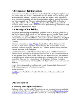 A Criticism of Trinitarianism
Some critiques of the Trinitarian doctrine say that the Trinity is really teaching three gods
and not one. They will say that God the Father and God the Son and God the Holy Spirit
would make three gods since the Father plus the Son plus the Holy Spirit would make
three; but this is not a logical necessity. Instead of adding, why not multiply? One times
one times one equals one. Why must addition be the criteria by which the doctrine is
judged? It need not be. Rather, the doctrine should stand or fall based upon biblical
revelation and not human logic. Nevertheless, let me draw an analogy from creation itself
to illustrate the doctrine of the Trinity.
An Analogy of the Trinity
To continue with the observation about the Trinitarian nature of creation, I would like to
use 'time' to illustrate the Trinity. Is the "past" plus the "present" plus the "future" a total
of three times? Not at all. It simply is a representation of three distinct aspects of the
nature of time: past, present, and future. Likewise, the Father and the Son and Holy Spirit
are not three separate beings or entities but three distinct persons in the one nature of the
Godhead.
One more comment about Jesus. All cults deny that Jesus is God, the creator of the
universe, in flesh. Various objections are raised saying that Jesus could not be God;
otherwise, He would be praying to Himself, etc. Let's work with the analogy above and
continue with 'time' as our illustration.
Let's take 'present' and add to it human nature. Present, then, would have two natures:
time and man. If 'present' were truly human, then he would be able to communicate with
us, tell us much, and we could see and touch him; but, because he is also 'time' by nature,
he would be able to tell us both the past and the future as he manifested the 'time' nature
within him. If 'present' then communicated with the past and the future, it would not
mean he was communicating with himself but with the distinctions known as the past and
the future.
I know this is only an analogy; but I think it is a good, thorough, basic illustration of
God's nature as expressed in Trinitarian expression.
About The Author
Matt Slick is the President and Founder of the Christian Apologetics and Research
Ministry
UNKNOWN AUTHOR
1. The Holy Spirit is part of the Trinity
Christians believe in a God-head of three distinct persons loving and honoring each other
with such unity that they work as One holy and inseparable Entity (Deut. 6:4; Jn. 10:30,
17:21; Colossians 2:9; 1 Tim. 2:5). Three-in-one; both a community and an individual.
 