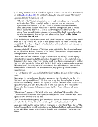 Love being the “bond” which holds them together, and thus love is a major characteristic
of God (Gal. 5:14; 1 Jn 4:8). We call this Godhead, for simplicity’s sake, “the Trinity.”
As usual, Timothy Keller says it best:
“The life of the Trinity is characterized not by self-centeredness but by mutually
self-giving love. When we delight and serve someone else, we enter into a
dynamic orbit around him or her, we center on the interests and desires of the
other. That creates a dance, particularly if there are three persons, each of whom
moves around the other two…. Each of the divine persons centers upon the
others. None demands that the others revolve around him. Each voluntarily circles
the other two, pouring love, delight, and adoration into them.” — Tim Keller,
The Reason for God, 224
Each divine Person cares so much about each other’s desires and concerns that no one of
them has to say “You do this.” Each of them perfectly loves the others voluntarily. This
dance Keller describes, is the pulse of authentic Love, the rhythm to which every person
ought to set their life-dance.
An open-minded, fresh reading of Scripture would indicate that there is some deference
of the Spirit to the Son and ultimately to the Father. There are many interpretations and
assumptions that could be made about this.
What is obvious from Scripture, though, is that all three are equally God and equally
eternal and they equally delight in each other. So apparently, it is not a matter of divine
hierarchy, but of divine roles. To my limited mind, even this seems unnecessary. Will the
Son ever rebel against the Father? Will the Holy Spirit really turn rogue and start spewing
His own words? Since they have the same desires, there will never be a contradiction
between them. Nevertheless, for whatever reason, they generally seem to embrace
separate roles.
The Holy Spirit is fully God and part of the Trinity and thus deserves to be worshiped as
such.
Some of us feel uncomfortable doing this because we have been taught that the Holy
Spirit will not “speak of himself.” I believe this, being King James English, is better
understood as the Holy Spirit will not “speak on His own.” In other words, He will only
speak the words Jesus tells Him, who also, in turn, only says and does whatever the
Father tells Him to say or do. It does not mean the Holy Spirit will never talk about
Himself.
“Don’t worry,” Jesus says, “He’s only going to say what I say.” Because One of the
Trinity would never consider making Himself independent of the other two. The Trinity
speaks as One because They are One.
Jesus was not diminishing Holy Spirit’s God-ness, instead, He was reassuring the
disciples that the Trinity all say the same thing. He was legitimizing the Helper.
Jesus goes on to say that having the Holy Spirit come is better than if Jesus stayed. Why
is this? Because Holy Spirit lives inside of every believer, but Jesus had limited Himself
to one body. Holy Spirit’s indwelling was literally Jesus everywhere. This is, obviously,
better.
 