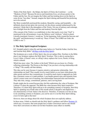 Think of the Holy Spirit—the Helper, the Spirit of Christ, the Comforter — as the
“Modesty of God.” Because He moves and transforms lives, yet always points to the
Father and the Son. Do not imagine the Father and Son looking down on the Spirit as
some divine “less-than.” Instead, imagine the Spirit shining and beautiful but preferring
not to be noticed.
My Mom wonderfully portrayed this modesty. Beautiful, caring, and hospitable — she
definitely deserved any glory she received, yet she always seemed embarrassed by the
attention. I think that is the atmosphere of the Trinity. Not one of jealousy and contempt,
but of delight from the Father and Son and modesty from the Spirit.
(The concept of the Trinity is so established, in fact, that nearly every time “God” is
mentioned in the old testament, it uses the Hebrew word “elohiym,” which is plural.
Literally translated, Genesis 1 would say “In the beginning, Gods created the heavens and
the earth” and Deuteronomy 6 would say “Hear, O Israel: The LORD our Gods, the
LORD is one.”)
2. The Holy Spirit inspired Scripture
R.T. Kendall nailed it when He said that many believe in “God the Father, God the Son,
and God the Holy Bible” (40 Days with the Holy Spirit).
The Scriptures are a work of Holy Spirit: they do not replace Him. Nowhere in the Bible
does it say Scripture replaces the Holy Spirit. Nowhere. This is akin to saying that a
Lover’s letter, a Parent’s note, or a King’s decry replaces the Lover, Parent, or King,
which is absurd.
Which has more value: The Author or the book? Which can you know in a Trinity-
reflecting relationship: The Person or the thing? Can you have a loving relationship with
a “thing”? We usually call that idolatry.
This idea can be scary because it requires attentive and genuine relationship. And
relationships are hard! They usually involve much failure as you learn what pleases the
other person and how they communicate. It would be much easier to approach my faith
like a literature course or a math problem. I can handle general rules and formulas from
which I extract some sort of meaning, but relationships transcend rules and formulas.
They take time, energy, commitment, patience, and a serving heart.
People might also be scared because they feel this undermines the value of Scripture. But
it doesn’t! It does the opposite! The Bible has value because Holy Spirit inspired it.
Therefore, if I claim Holy Spirit told me to do something contrary to Scripture, then Holy
Spirit is speaking out of both sides of His mouth which is deceptive and duplicitous —
not characteristics of God. Satan is the deceiver. Therefore, if someone ever has an idea
to do something contrary to Scripture, you can be sure it is not the Holy Spirit talking,
even if it feels right at the time!
However, there are things about life which Scripture does not explicitly address.
In these areas, I think we should seek the Holy Spirit’s guidance and follow Romans 14,
which says, in essence, that some people have weaker consciences and no one should
force their convictions on others nor let their freedoms cause others to stumble.
 