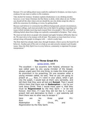 Romans 14 is not talking about issues explicitly explained in Scripture, nor does it give
credence for any man to wallow in His weakness.
Take alcohol for instance. Scripture explains drunkenness is sin; drinking alcohol,
however, is not. Some Christians feel the liberty to drink, while others do not. Neither
one should tell the other what to do nor should the one who drinks tempt the other to
defile his conscience by drinking, or worse, by getting drunk.
Because each believer or community has different backgrounds, present circumstances,
and future callings, each must personally lean on the Spirit for guidance regarding such
issues (which includes receiving much counsel from wise people!). This will result in
differing beliefs about those things not explicitly commanded in Scripture. That’s okay.
We must not look down on people who interpret and apply Scripture differently than we
do. We must strive to be at peace with all men. This means we must learn how to love
and get along with people we disagree with — which is really hard.
The Holy Spirit has already made clear, through Scripture, what is across the board for all
believers. Another part of His role is to help us see and correctly interpret such broader
issues. Since the Holy Spirit lives in every believer, community is important for proper
interpretation."
The Three Great R's
James Smith, 1858
The excellent — but eccentric John Ryland, whenever he
was called upon by any young minister of the Gospel,
always urged upon him one thing, to make the three great
Rs prominent in his preaching. On one occasion when a
young minister called, he said, "And so you are going to
preach at ___. Now, if I were in your place, when I got
into the pulpit, I would look at them very earnestly, and
tell them that they were all lost and Ruined. Then I would
inform them that there was no Redemption — but by our
Lord Jesus Christ. Then I would insist upon it, that they
must be Regenerated by the Holy Spirit — or be lost
forever. And then, if I saw they did not like it, I would
preach Hell and damnation to them — and solemnly tell
them there was no other way to escape it."
Here are his three great R's:
Ruin by sin,
Redemption by Christ, and
Regeneration by the Holy Spirit.
 