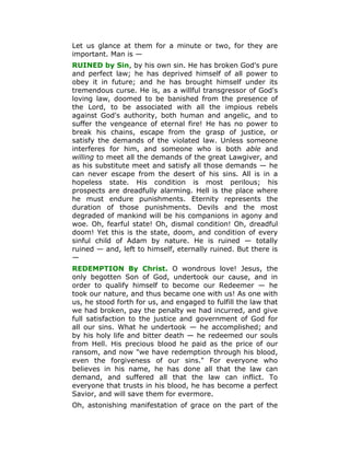 Let us glance at them for a minute or two, for they are
important. Man is —
RUINED by Sin, by his own sin. He has broken God's pure
and perfect law; he has deprived himself of all power to
obey it in future; and he has brought himself under its
tremendous curse. He is, as a willful transgressor of God's
loving law, doomed to be banished from the presence of
the Lord, to be associated with all the impious rebels
against God's authority, both human and angelic, and to
suffer the vengeance of eternal fire! He has no power to
break his chains, escape from the grasp of justice, or
satisfy the demands of the violated law. Unless someone
interferes for him, and someone who is both able and
willing to meet all the demands of the great Lawgiver, and
as his substitute meet and satisfy all those demands — he
can never escape from the desert of his sins. All is in a
hopeless state. His condition is most perilous; his
prospects are dreadfully alarming. Hell is the place where
he must endure punishments. Eternity represents the
duration of those punishments. Devils and the most
degraded of mankind will be his companions in agony and
woe. Oh, fearful state! Oh, dismal condition! Oh, dreadful
doom! Yet this is the state, doom, and condition of every
sinful child of Adam by nature. He is ruined — totally
ruined — and, left to himself, eternally ruined. But there is
—
REDEMPTION By Christ. O wondrous love! Jesus, the
only begotten Son of God, undertook our cause, and in
order to qualify himself to become our Redeemer — he
took our nature, and thus became one with us! As one with
us, he stood forth for us, and engaged to fulfill the law that
we had broken, pay the penalty we had incurred, and give
full satisfaction to the justice and government of God for
all our sins. What he undertook — he accomplished; and
by his holy life and bitter death — he redeemed our souls
from Hell. His precious blood he paid as the price of our
ransom, and now "we have redemption through his blood,
even the forgiveness of our sins." For everyone who
believes in his name, he has done all that the law can
demand, and suffered all that the law can inflict. To
everyone that trusts in his blood, he has become a perfect
Savior, and will save them for evermore.
Oh, astonishing manifestation of grace on the part of the
 