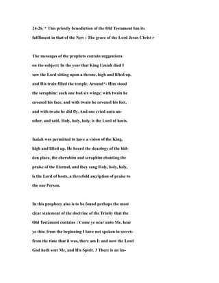24-26. * This priestly benediction of the Old Testament has its
fulfilment in that of the New : The grace of the Lord Jesus Christ r
The messages of the prophets contain suggestions
on the subject: In the year that King Uzsiah died I
saw the Lord sitting upon a throne, high and lifted up,
and His train filled the temple. Around*- Him stood
the seraphim: each one had six wings; with twain he
covered his face, and with twain he covered his feet,
and with twain he did fly. And one cried unto an-
other, and said, Holy, holy, holy, is the Lord of hosts.
Isaiah was permitted to have a vision of the King,
high and lifted up. He heard the doxology of the hid-
den place, the cherubim and seraphim chanting the
praise of the Eternal, and they sang Holy, holy, holy,
is the Lord of hosts, a threefold ascription of praise to
the one Person.
In this prophecy also is to be found perhaps the most
clear statement of the doctrine of the Trinity that the
Old Testament contains : Come ye near unto Me, hear
ye this; from the beginning I have not spoken in secret;
from the time that it was, there am I: and now the Lord
God hath sent Me, and His Spirit. 3 There is an im-
 