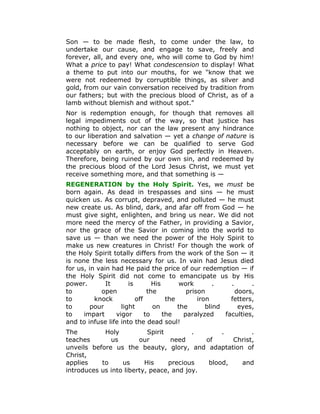 Son — to be made flesh, to come under the law, to
undertake our cause, and engage to save, freely and
forever, all, and every one, who will come to God by him!
What a price to pay! What condescension to display! What
a theme to put into our mouths, for we "know that we
were not redeemed by corruptible things, as silver and
gold, from our vain conversation received by tradition from
our fathers; but with the precious blood of Christ, as of a
lamb without blemish and without spot."
Nor is redemption enough, for though that removes all
legal impediments out of the way, so that justice has
nothing to object, nor can the law present any hindrance
to our liberation and salvation — yet a change of nature is
necessary before we can be qualified to serve God
acceptably on earth, or enjoy God perfectly in Heaven.
Therefore, being ruined by our own sin, and redeemed by
the precious blood of the Lord Jesus Christ, we must yet
receive something more, and that something is —
REGENERATION by the Holy Spirit. Yes, we must be
born again. As dead in trespasses and sins — he must
quicken us. As corrupt, depraved, and polluted — he must
new create us. As blind, dark, and afar off from God — he
must give sight, enlighten, and bring us near. We did not
more need the mercy of the Father, in providing a Savior,
nor the grace of the Savior in coming into the world to
save us — than we need the power of the Holy Spirit to
make us new creatures in Christ! For though the work of
the Holy Spirit totally differs from the work of the Son — it
is none the less necessary for us. In vain had Jesus died
for us, in vain had He paid the price of our redemption — if
the Holy Spirit did not come to emancipate us by His
power. It is His work . . .
to open the prison doors,
to knock off the iron fetters,
to pour light on the blind eyes,
to impart vigor to the paralyzed faculties,
and to infuse life into the dead soul!
The Holy Spirit . . .
teaches us our need of Christ,
unveils before us the beauty, glory, and adaptation of
Christ,
applies to us His precious blood, and
introduces us into liberty, peace, and joy.
 