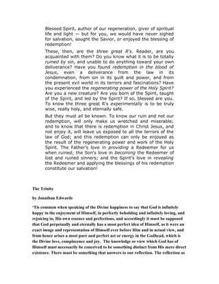 Blessed Spirit, author of our regeneration, giver of spiritual
life and light — but for you, we would have never sighed
for salvation, sought the Savior, or enjoyed the blessing of
redemption!
These, then, are the three great R's. Reader, are you
acquainted with them? Do you know what it is to be totally
ruined by sin, and unable to do anything toward your own
deliverance? Have you found redemption in the blood of
Jesus, even a deliverance from the law in its
condemnation, from sin in its guilt and power, and from
the present evil world in its terrors and fascinations? Have
you experienced the regenerating power of the Holy Spirit?
Are you a new creature? Are you born of the Spirit, taught
of the Spirit, and led by the Spirit? If so, blessed are you.
To know the three great R's experimentally is to be truly
wise, really holy, and eternally safe.
But they must all be known. To know our ruin and not our
redemption, will only make us wretched and miserable;
and to know that there is redemption in Christ Jesus, and
not enjoy it, will leave us exposed to all the terrors of the
law of God; and this redemption can only be enjoyed as
the result of the regenerating power and work of the Holy
Spirit. The Father's love in providing a Redeemer for us
when ruined; the Son's love in becoming the Redeemer of
lost and ruined sinners; and the Spirit's love in revealing
the Redeemer and applying the blessings of his redemption
constitute our salvation!
The Trinity
by Jonathan Edwards
‘Tis common when speaking of the Divine happiness to say that God is infinitely
happy in the enjoyment of Himself, in perfectly beholding and infinitely loving, and
rejoicing in, His own essence and perfections, and accordingly it must be supposed
that God perpetually and eternally has a most perfect idea of Himself, as it were an
exact image and representation of Himself ever before Him and in actual view, and
from hence arises a most pure and perfect act or energy in the Godhead, which is
the Divine love, complacence and joy. The knowledge or view which God has of
Himself must necessarily be conceived to be something distinct from His mere direct
existence. There must be something that answers to our reflection. The reflection as
 