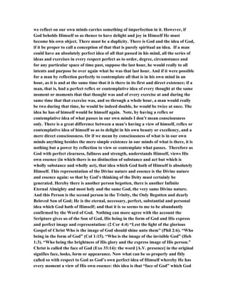 we reflect on our own minds carries something of imperfection in it. However, if
God beholds Himself so as thence to have delight and joy in Himself He must
become his own object. There must be a duplicity. There is God and the idea of God,
if it be proper to call a conception of that that is purely spiritual an idea. If a man
could have an absolutely perfect idea of all that passed in his mind, all the series of
ideas and exercises in every respect perfect as to order, degree, circumstance and
for any particular space of time past, suppose the last hour, he would really to all
intents and purpose be over again what he was that last hour. And if it were possible
for a man by reflection perfectly to contemplate all that is in his own mind in an
hour, as it is and at the same time that it is there in its first and direct existence; if a
man, that is, had a perfect reflex or contemplative idea of every thought at the same
moment or moments that that thought was and of every exercise at and during the
same time that that exercise was, and so through a whole hour, a man would really
be two during that time, he would be indeed double, he would be twice at once. The
idea he has of himself would be himself again. Note, by having a reflex or
contemplative idea of what passes in our own minds I don’t mean consciousness
only. There is a great difference between a man’s having a view of himself, reflex or
contemplative idea of himself so as to delight in his own beauty or excellency, and a
mere direct consciousness. Or if we mean by consciousness of what is in our own
minds anything besides the mere simple existence in our minds of what is there, it is
nothing but a power by reflection to view or contemplate what passes. Therefore as
God with perfect clearness, fullness and strength, understands Himself, views His
own essence (in which there is no distinction of substance and act but which is
wholly substance and wholly act), that idea which God hath of Himself is absolutely
Himself. This representation of the Divine nature and essence is the Divine nature
and essence again: so that by God’s thinking of the Deity must certainly be
generated. Hereby there is another person begotten, there is another Infinite
Eternal Almighty and most holy and the same God, the very same Divine nature.
And this Person is the second person in the Trinity, the Only Begotten and dearly
Beloved Son of God; He is the eternal, necessary, perfect, substantial and personal
idea which God hath of Himself; and that it is so seems to me to be abundantly
confirmed by the Word of God. Nothing can more agree with the account the
Scripture gives us of the Son of God, His being in the form of God and His express
and perfect image and representation: (2 Cor 4:4) “Lest the light of the glorious
Gospel of Christ Who is the image of God should shine unto them” (Phil 2:6). “Who
being in the form of God” (Col 1:15). “Who is the image of the invisible God” (Heb
1:3). “Who being the brightness of His glory and the express image of His person.”
Christ is called the face of God (Exo 33:14): the word [A.V. presence] in the original
signifies face, looks, form or appearance. Now what can be so properly and fitly
called so with respect to God as God’s own perfect idea of Himself whereby He has
every moment a view of His own essence: this idea is that “face of God” which God
 