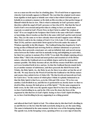 sees as a man sees his own face in a looking glass. ‘Tis of such form or appearance
whereby God eternally appears to Himself. The root that the original word comes
from signifies to look upon or behold: now what is that which God looks upon or
beholds in so eminent a manner as He doth on His own idea or that perfect image of
Himself which He has in view. This is what is eminently in God’s presence and is
therefore called the angel of God’s presence or face (Isa 63:9). But that the Son of
God is God’s own eternal and perfect idea is a thing we have yet much more
expressly revealed in God’s Word. First, in that Christ is called “the wisdom of
God.” If we are taught in the Scripture that Christ is the same with God’s wisdom
or knowledge, then it teaches us that He is the same with God’s perfect and eternal
idea. They are the same as we have already observed and I suppose none will deny.
But Christ is said to be the wisdom of God (1 Cor 1:24, Luke 11:49, compare with
Matt 23:34); and how much doth Christ speak in Proverbs under the name of
Wisdom especially in the 8th chapter. The Godhead being thus begotten by God’s
loving an idea of Himself and strewing forth in a distinct subsistence or person in
that idea, there proceeds a most pure act, and an infinitely holy and sacred energy
arises between the Father and Son in mutually loving and delighting in each other,
for their love and joy is mutual, (Prov 8:30) “I was daily His delight rejoicing always
before Him.” This is the eternal and most perfect and essential act of the Divine
nature, wherein the Godhead acts to an infinite degree and in the most perfect
manner possible. The Deity becomes all act, the Divine essence itself flows out and is
as it were breathed forth in love and joy. So that the Godhead therein stands forth
in yet another manner of subsistence, and there proceeds the third Person in the
Trinity, the Holy Spirit, viz., the Deity in act, for there is no other act but the act of
the will. We may learn by the Word of God that the Godhead or the Divine nature
and essence does subsist in love (I John 4:8). “He that loveth not knoweth not God;
for God is love.” In the context of which place I think it is plainly intimated to us
that the Holy Spirit is that Love, as in the 12th and 13th verses. “If we love one
another, God dwelleth in us, and His love is perfected in us; hereby know we that we
dwell in Him...because He hath given us of His Spirit.” ‘Tis the same argument in
both verses. In the 12th verse the apostle argues that if we have love dwelling in us
we have God dwelling in us, and in the 13th verse He clears the force of the
argument by this that love is God’s Spirit. Seeing we have God’s Spirit dwelling in
us, we have God dwelling in [in us], supposing it as a thing granted
2
and allowed that God’s Spirit is God. ‘Tis evident also by this that God’s dwelling in
us and His love or the love that He hath exerciseth, being in us, are the same thing.
The same is intimated in the same manner in the last verse of the foregoing chapter.
The apostle was, in the foregoing verses, speaking of love as a sure sign of sincerity
 