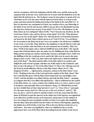 and our acceptance with God, beginning with the 18th verse, and He sums up the
argument thus in the last verse, and hereby do we know that He abideth in us by the
Spirit that He hath given us. The Scripture seems in many places to speak of love in
Christians as if it were the same with the Spirit of God in them, or at least as the
prime and most natural breathing and acting of the Spirit in the soul (Phil 2:1). If
there be therefore any consolation in Christ, any comfort of love, any fellowship of
the Spirit, if any bowels and mercies, fulfil ye my joy that ye be likeminded, having
the same love, being of one accord, of one mind” (2 Cor 6:6). “By kindness, by the
Holy Ghost, by love unfeigned” (Rom 15:30). “Now I beseech you, brethren, for the
Lord Jesus Christ’s sake, and for the love of the Spirit” (Col 1:8). “Who declared
unto us your love in the Spirit” (Rom 5:5). “Having the love of God shed abroad in
our hearts by the Holy Ghost which is given to us” (Gal 5:13-16). “Use not liberty
for an occasion to the flesh, but by love serve one another. For all the law is fulfilled
in one word, even in this: Thou shalt love thy neighbour as thyself. But if ye bite and
devour one another, take heed that ye be not consumed one of another. This I say
then, “Walk in the Spirit, and ye shall not fulfill the lusts of the flesh.” The Apostle
argues that Christian liberty does not make way for fulfilling the lusts of the flesh in
biting and devouring one another and the like, because a principle of love which was
the fulfilling of the law would prevent it, and in the 16th verse he asserts the same
thing in other words: “This I say then walk in the Spirit and ye shall not fulfill the
lusts of the flesh.” The third and last office of the Holy Spirit is to comfort and
delight the souls of God’s people, and thus one of His names is the Comforter, and
thus we have the phrase of “Joy in the Holy Ghost” (1 Thess 1:6). “Having received
the Word in much affliction with joy of the Holy Ghost” (Rom 14:17). “The
kingdom of God is . . . righteousness, and peace, and joy in the Holy Ghost” (Acts
9:31). “Walking in the fear of the Lord and in the comfort of the Holy Ghost.” But
how well doth this agree with the Holy Ghost being God’s joy and delight, (Acts
13:52) “And the disciples were filled with joy and with the Holy Ghost”—meaning
as I suppose that they were filled with spiritual joy. This is confirmed by the symbol
of the Holy Ghost, viz., a dove, which is the emblem of love or a lover, and is so used
in Scripture, and especially often so in Solomon’s Song, 1:5 “Behold thou art fair;
my love, behold thou art fair; thou hast dove’s eyes”: i.e. “Eyes of love,” and again
4:1, the same words; and 5:12, “His eyes are as the eyes of doves,” and 5:2, “My
love, my dove,” and 2:14 and 6:9; and this I believe to be the reason that the dove
alone of all birds (except the sparrow in the single case of the leprosy) was appointed
to be offered in sacrifice because of its innocency and because it is the emblem of
love, love being the most acceptable sacrifice to God. It was under this similitude
that the Holy Ghost descended from the Father on Christ at His baptism, signifying
the infinite love of the Father to the Son, Who is the true David, or beloved, as we
said before. The same was signified by what was exhibited to the eye in the
appearance there was of the Holy Ghost descending from the Father to the Son in
 