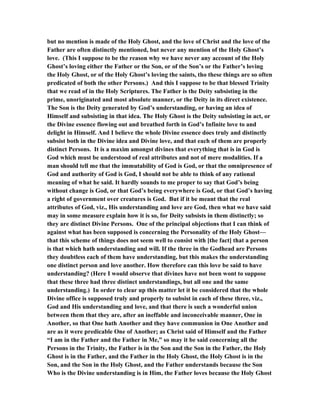 but no mention is made of the Holy Ghost, and the love of Christ and the love of the
Father are often distinctly mentioned, but never any mention of the Holy Ghost’s
love. (This I suppose to be the reason why we have never any account of the Holy
Ghost’s loving either the Father or the Son, or of the Son’s or the Father’s loving
the Holy Ghost, or of the Holy Ghost’s loving the saints, tho these things are so often
predicated of both the other Persons.) And this I suppose to be that blessed Trinity
that we read of in the Holy Scriptures. The Father is the Deity subsisting in the
prime, unoriginated and most absolute manner, or the Deity in its direct existence.
The Son is the Deity generated by God’s understanding, or having an idea of
Himself and subsisting in that idea. The Holy Ghost is the Deity subsisting in act, or
the Divine essence flowing out and breathed forth in God’s Infinite love to and
delight in Himself. And I believe the whole Divine essence does truly and distinctly
subsist both in the Divine idea and Divine love, and that each of them are properly
distinct Persons. It is a maxim amongst divines that everything that is in God is
God which must be understood of real attributes and not of mere modalities. If a
man should tell me that the immutability of God is God, or that the omnipresence of
God and authority of God is God, I should not be able to think of any rational
meaning of what he said. It hardly sounds to me proper to say that God’s being
without change is God, or that God’s being everywhere is God, or that God’s having
a right of government over creatures is God. But if it be meant that the real
attributes of God, viz., His understanding and love are God, then what we have said
may in some measure explain how it is so, for Deity subsists in them distinctly; so
they are distinct Divine Persons. One of the principal objections that I can think of
against what has been supposed is concerning the Personality of the Holy Ghost—
that this scheme of things does not seem well to consist with [the fact] that a person
is that which hath understanding and will. If the three in the Godhead are Persons
they doubtless each of them have understanding, but this makes the understanding
one distinct person and love another. How therefore can this love be said to have
understanding? (Here I would observe that divines have not been wont to suppose
that these three had three distinct understandings, but all one and the same
understanding.) In order to clear up this matter let it be considered that the whole
Divine office is supposed truly and properly to subsist in each of these three, viz.,
God and His understanding and love, and that there is such a wonderful union
between them that they are, after an ineffable and inconceivable manner, One in
Another, so that One hath Another and they have communion in One Another and
are as it were predicable One of Another; as Christ said of Himself and the Father
“I am in the Father and the Father in Me,” so may it be said concerning all the
Persons in the Trinity, the Father is in the Son and the Son in the Father, the Holy
Ghost is in the Father, and the Father in the Holy Ghost, the Holy Ghost is in the
Son, and the Son in the Holy Ghost, and the Father understands because the Son
Who is the Divine understanding is in Him, the Father loves because the Holy Ghost
 