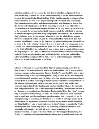 is in Him, so the Son loves because the Holy Ghost is in Him and proceeds from
Him, so the Holy Ghost or the Divine essence subsisting is Divine, but understands
because the Son the Divine Idea is in Him. Understanding may be predicated of this
love because it is the love of the understanding both objectively and subjectively.
God loves the understanding and that understanding also flows out in love so that
the Divine understanding is in the Deity subsisting in love. It is not a blind love.
Even in creatures there is consciousness included in the very nature of the will or act
of the soul, and tho perhaps not so that it can so properly be said that it is a seeing
or understanding will, yet it may truly and properly be said so in God by reason of
God’s infinitely more perfect manner of acting so that the whole Divine essence
flows out and subsists in this act, and the Son is in the Holy Spirit tho it does not
proceed from Him by reason (of the fact) that the understanding must be considered
as prior in the order of nature to the will or love or act, both in creatures and in the
Creator. The understanding is so in the Spirit that the Spirit may be said to know,
as the Spirit of God is truly and perfectly said to know and to search all things, even
the deep things of God. (All the Three are Persons for they all have understanding
and will. There is understanding and will in the Father, as the Son and the Holy
Ghost are in Him and proceed from Him. There is understanding and will in the
Son, as He is understanding and as the Holy
4
Ghost is in Him and proceeds from Him. There is understanding and will in the
Holy Ghost as He is the Divine will and as the Son is in Him. Nor is it to be looked
upon as a strange and unreasonable figment that the Persons should be said to have
an understanding or love by another person’s being in them, for we have Scripture
ground to conclude so concerning the Father’s having wisdom and understanding or
reason that it is by the Son’s being in Him; because we are there informed that He is
the wisdom and reason and truth of God, and hereby God is wise by His own
wisdom being in Him. Understanding and wisdom is in the Father as the Son is in
Him and proceeds from Him. Understanding is in the Holy Ghost because the Son is
in Him, not as proceeding from Him but as flowing out in Him.) But I don’t pretend
fully to explain how these things are and I am sensible a hundred other objections
may be made and puzzling doubts and questions raised that I can’t solve. I am far
from pretending to explaining the Trinity so as to render it no longer a mystery. I
think it to be the highest and deepest of all Divine mysteries still, notwithstanding
anything that I have said or conceived about it. I don’t intend to explain the Trinity.
But Scripture with reason may lead to say something further of it than has been
wont to be said, tho there are still left many things pertaining to it
incomprehensible. It seems to me that what I have here supposed concerning the
Trinity is exceeding analogous to the Gospel scheme and agreeable to the tenor of
 