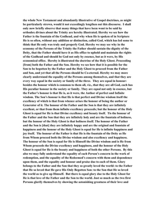 the whole New Testament and abundantly illustrative of Gospel doctrines, as might
be particularly strewn, would it not exceedingly lengthen out this discourse. I shall
only now briefly observe that many things that have been wont to be said by
orthodox divines about the Trinity are hereby illustrated. Hereby we see how the
Father is the fountain of the Godhead, and why when He is spoken of in Scripture
He is so often, without any addition or distinction, called God, which has led some to
think that He only was truly and properly God. Hereby we may see why in the
economy of the Persons of the Trinity the Father should sustain the dignity of the
Deity, that the Father should have it as His office to uphold and maintain the rights
of the Godhead and should be God not only by essence, but as it were, by His
economical office. Hereby is illustrated the doctrine of the Holy Ghost. Proceeding
[from] both the Father and the Son. Hereby we see how that it is possible for the
Son to be begotten by the Father and the Holy Ghost to proceed from the Father
and Son, and yet that all the Persons should be Co-eternal. Hereby we may more
clearly understand the equality of the Persons among themselves, and that they are
every way equal in the society or family of the three. They are equal in honour:
besides the honour which is common to them all, viz., that they are all God, each has
His peculiar honour in the society or family. They are equal not only in essence, but
the Father’s honour is that He is, as it were, the Author of perfect and Infinite
wisdom. The Son’s honour is that He is that perfect and Divine wisdom itself the
excellency of which is that from whence arises the honour of being the author or
Generator of it. The honour of the Father and the Son is that they are infinitely
excellent, or that from them infinite excellency proceeds; but the honour of the Holy
Ghost is equal for He is that Divine excellency and beauty itself. Tis the honour of
the Father and the Son that they are infinitely holy and are the fountain of holiness,
but the honour of the Holy Ghost is that holiness itself. The honour of the Father
and the Son is [that] they are infinitely happy and are the original and fountain of
happiness and the honour of the Holy Ghost is equal for He is infinite happiness and
joy itself. The honour of the Father is that He is the fountain of the Deity as He
from Whom proceed both the Divine wisdom and also excellency and happiness.
The honour of the Son is equal for He is Himself the Divine wisdom and is He from
Whom proceeds the Divine excellency and happiness, and the honour of the Holy
Ghost is equal for He is the beauty and happiness of both the other Persons. By this
also we may fully understand the equality of each Person’s concern in the work of
redemption, and the equality of the Redeemed’s concern with them and dependence
upon them, and the equality and honour and praise due to each of them. Glory
belongs to the Father and the Son that they so greatly loved the world: to the Father
that He so loved that He gave His Only Begotten Son: to the Son that He so loved
the world as to give up Himself. But there is equal glory due to the Holy Ghost for
He is that love of the Father and the Son to the world. Just so much as the two first
Persons glorify themselves by showing the astonishing greatness of their love and
 