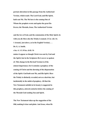 portant alteration in this passage from the Authorized
Version, which reads: The Lord God, and His Spirit,
hath sent Me. The Me here is the coming One of
Whom the prophets wrote and spoke the great De-
liverer, the Messiah, Jesus. The Authorized Version
and the love of God, and the communion of the Holy Spirit, be
with you all. Here also the Trinity is named. 2 Cor. xiii. 14.
1 Around, {not above, as in the English Version) . . .
Dr. G. A. Smith.
s lsa. vi. 1-3. 8 Isa. xlviii. 16
makes it appear as though Christ was sent by God and
the Spirit; but in the Scriptures He is never so spoken
of. This change in the Revised Version is of the
utmost importance; for it contains a prophecy of the
coming of Christ and the dawning of the dispensation
of the Spirit. God hath sent Me, and His Spirit. Here
the Trinity is distinctly revealed, not as a doctrine, but
incidentally in the midst of prophecy. All that the
New Testament unfolds in its beauty is suggested in
this prophecy, uttered centuries before the coming of
the Messiah God sending Son and Spirit.
The New Testament takes up the suggestion of the
Old, making it clear and plain: And Jesus, when He
 