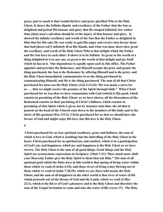 grace, just so much is that wonderful love and grace glorified Who is the Holy
Ghost. It shows the Infinite dignity and excellency of the Father that the Son so
delighted and prized His honour and glory that He stooped infinitely low rather
than [that] men’s salvation should be to the injury of that honour and glory. It
showed the infinite excellency and worth of the Son that the Father so delighted in
Him that for His sake He was ready to quit His anger and receive into favour those
that had [deserved?] infinitely ill at His Hands, and what was done shews how great
the excellency and worth of the Holy Ghost Who is that delight which the Father
and the Son have in each other: it shows it to be Infinite. So great as the worth of a
thing delighted in is to any one, so great is the worth of that delight and joy itself
which he has in it. Our dependence is equally upon each in this office. The Father
appoints and provides the Redeemer, and Himself accepts the price and grants the
thing purchased; the Son is the Redeemer by offering Himself and is the price; and
the Holy Ghost immediately communicates to us the thing purchased by
communicating Himself, and He is the thing purchased. The sum of all that Christ
purchased for men was the Holy Ghost: (Gal 3:13,14) “He was made a curse for
us . . . that we might receive the promise of the Spirit through faith.” What Christ
purchased for us was that we have communion with God [which] is His good, which
consists in partaking of the Holy Ghost: as we have shown, all the blessedness of the
Redeemed consists in their partaking of Christ’s fullness, which consists in
partaking of that Spirit which is given not by measure unto him: the oil that is
poured on the head of the Church runs down to the members of His body and to the
skirts of His garment (Psa 133:2). Christ purchased for us that we should have the
favour of God and might enjoy His love, but this love is the Holy Ghost.
5
Christ purchased for us true spiritual excellency, grace and holiness, the sum of
which is love to God, which is [nothing] but the indwelling of the Holy Ghost in the
heart. Christ purchased for us spiritual joy and comfort, which is in a participation
of God’s joy and happiness, which joy and happiness is the Holy Ghost as we have
strewn. The Holy Ghost is the sum of all good things. Good things and the Holy
Spirit are synonymous expressions in Scripture: (Matt 7:11) “How much more shall
your Heavenly Father give the Holy Spirit to them that ask Him.” The sum of all
spiritual good which the finite have in this world is that spring of living water within
them which we read of (John 4:10), and those rivers of living water flowing out of
them which we read of (John 7:38,39), which we are there told means the Holy
Ghost; and the sum of all happiness in the other world is that river of water of life
which proceeds out of the throne of God and the Lamb, which we read of (Rev
22:1), which is the River of God’s pleasures and is the Holy Ghost and therefore the
sum of the Gospel invitation to come and take the water of life (verse 17). The Holy
 