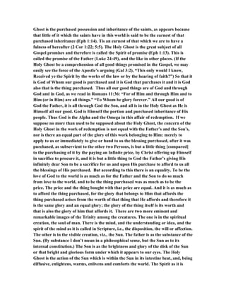 Ghost is the purchased possession and inheritance of the saints, as appears because
that little of it which the saints have in this world is said to be the earnest of that
purchased inheritance (Eph 1:14). Tis an earnest of that which we are to have a
fulness of hereafter (2 Cor 1:22; 5:5). The Holy Ghost is the great subject of all
Gospel promises and therefore is called the Spirit of promise (Eph 1:13). This is
called the promise of the Father (Luke 24:49), and the like in other places. (If the
Holy Ghost be a comprehension of all good things promised in the Gospel, we may
easily see the force of the Apostle’s arguing (Gal 3:2), “This only would I know,
Received ye the Spirit by the works of the law or by the hearing of faith?”) So that it
is God of Whom our good is purchased and it is God that purchases it and it is God
also that is the thing purchased. Thus all our good things are of God and through
God and in God, as we read in Romans 11:36: “For of Him and through Him and to
Him (or in Him) are all things.” “To Whom be glory forever.” All our good is of
God the Father, it is all through God the Son, and all is in the Holy Ghost as He is
Himself all our good. God is Himself the portion and purchased inheritance of His
people. Thus God is the Alpha and the Omega in this affair of redemption. If we
suppose no more than used to be supposed about the Holy Ghost, the concern of the
Holy Ghost in the work of redemption is not equal with the Father’s and the Son’s,
nor is there an equal part of the glory of this work belonging to Him: merely to
apply to us or immediately to give or hand to us the blessing purchased, after it was
purchased, as subservient to the other two Persons, is but a little thing [compared]
to the purchasing of it by the paying an Infinite price, by Christ offering up Himself
in sacrifice to procure it, and it is but a little thing to God the Father’s giving His
infinitely dear Son to be a sacrifice for us and upon His purchase to afford to us all
the blessings of His purchased. But according to this there is an equality. To be the
love of God to the world is as much as for the Father and the Son to do so much
from love to the world, and to be the thing purchased was as much as to be the
price. The price and the thing bought with that price are equal. And it is as much as
to afford the thing purchased, for the glory that belongs to Him that affords the
thing purchased arises from the worth of that thing that He affords and therefore it
is the same glory and an equal glory; the glory of the thing itself is its worth and
that is also the glory of him that affords it. There are two more eminent and
remarkable images of the Trinity among the creatures. The one is in the spiritual
creation, the soul of man. There is the mind, and the understanding or idea, and the
spirit of the mind as it is called in Scripture, i.e., the disposition, the will or affection.
The other is in the visible creation, viz., the Sun. The father is as the substance of the
Sun. (By substance I don’t mean in a philosophical sense, but the Sun as to its
internal constitution.) The Son is as the brightness and glory of the disk of the Sun
or that bright and glorious form under which it appears to our eyes. The Holy
Ghost is the action of the Sun which is within the Sun in its intestine heat, and, being
diffusive, enlightens, warms, enlivens and comforts the world. The Spirit as it is
 