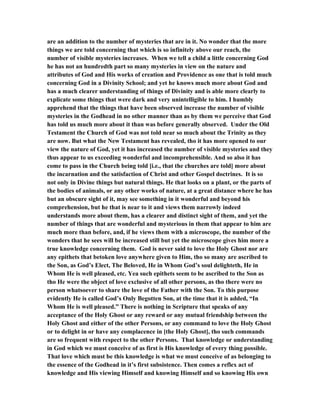 are an addition to the number of mysteries that are in it. No wonder that the more
things we are told concerning that which is so infinitely above our reach, the
number of visible mysteries increases. When we tell a child a little concerning God
he has not an hundredth part so many mysteries in view on the nature and
attributes of God and His works of creation and Providence as one that is told much
concerning God in a Divinity School; and yet he knows much more about God and
has a much clearer understanding of things of Divinity and is able more clearly to
explicate some things that were dark and very unintelligible to him. I humbly
apprehend that the things that have been observed increase the number of visible
mysteries in the Godhead in no other manner than as by them we perceive that God
has told us much more about it than was before generally observed. Under the Old
Testament the Church of God was not told near so much about the Trinity as they
are now. But what the New Testament has revealed, tho it has more opened to our
view the nature of God, yet it has increased the number of visible mysteries and they
thus appear to us exceeding wonderful and incomprehensible. And so also it has
come to pass in the Church being told [i.e., that the churches are told] more about
the incarnation and the satisfaction of Christ and other Gospel doctrines. It is so
not only in Divine things but natural things. He that looks on a plant, or the parts of
the bodies of animals, or any other works of nature, at a great distance where he has
but an obscure sight of it, may see something in it wonderful and beyond his
comprehension, but he that is near to it and views them narrowly indeed
understands more about them, has a clearer and distinct sight of them, and yet the
number of things that are wonderful and mysterious in them that appear to him are
much more than before, and, if he views them with a microscope, the number of the
wonders that he sees will be increased still but yet the microscope gives him more a
true knowledge concerning them. God is never said to love the Holy Ghost nor are
any epithets that betoken love anywhere given to Him, tho so many are ascribed to
the Son, as God’s Elect, The Beloved, He in Whom God’s soul delighteth, He in
Whom He is well pleased, etc. Yea such epithets seem to be ascribed to the Son as
tho He were the object of love exclusive of all other persons, as tho there were no
person whatsoever to share the love of the Father with the Son. To this purpose
evidently He is called God’s Only Begotten Son, at the time that it is added, “In
Whom He is well pleased.” There is nothing in Scripture that speaks of any
acceptance of the Holy Ghost or any reward or any mutual friendship between the
Holy Ghost and either of the other Persons, or any command to love the Holy Ghost
or to delight in or have any complacence in [the Holy Ghost], tho such commands
are so frequent with respect to the other Persons. That knowledge or understanding
in God which we must conceive of as first is His knowledge of every thing possible.
That love which must be this knowledge is what we must conceive of as belonging to
the essence of the Godhead in it’s first subsistence. Then comes a reflex act of
knowledge and His viewing Himself and knowing Himself and so knowing His own
 