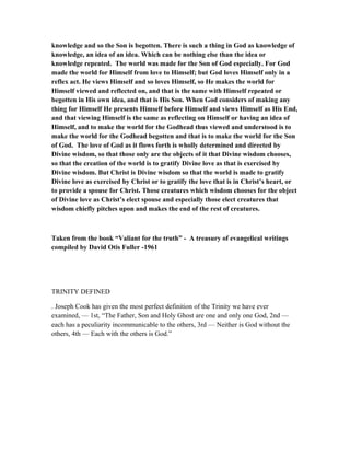 knowledge and so the Son is begotten. There is such a thing in God as knowledge of
knowledge, an idea of an idea. Which can be nothing else than the idea or
knowledge repeated. The world was made for the Son of God especially. For God
made the world for Himself from love to Himself; but God loves Himself only in a
reflex act. He views Himself and so loves Himself, so He makes the world for
Himself viewed and reflected on, and that is the same with Himself repeated or
begotten in His own idea, and that is His Son. When God considers of making any
thing for Himself He presents Himself before Himself and views Himself as His End,
and that viewing Himself is the same as reflecting on Himself or having an idea of
Himself, and to make the world for the Godhead thus viewed and understood is to
make the world for the Godhead begotten and that is to make the world for the Son
of God. The love of God as it flows forth is wholly determined and directed by
Divine wisdom, so that those only are the objects of it that Divine wisdom chooses,
so that the creation of the world is to gratify Divine love as that is exercised by
Divine wisdom. But Christ is Divine wisdom so that the world is made to gratify
Divine love as exercised by Christ or to gratify the love that is in Christ’s heart, or
to provide a spouse for Christ. Those creatures which wisdom chooses for the object
of Divine love as Christ’s elect spouse and especially those elect creatures that
wisdom chiefly pitches upon and makes the end of the rest of creatures.
Taken from the book “Valiant for the truth” - A treasury of evangelical writings
compiled by David Otis Fuller -1961
TRINITY DEFINED
. Joseph Cook has given the most perfect definition of the Trinity we have ever
examined, — 1st, “The Father, Son and Holy Ghost are one and only one God, 2nd —
each has a peculiarity incommunicable to the others, 3rd — Neither is God without the
others, 4th — Each with the others is God.”
 
