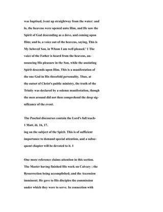 was baptised, ivent up straightway from the water: and
lo, the heavens were opened unto Him, and He saw the
Spirit of God descending as a dove, and coming upon
Him; and lo, a voice out of the heavens, saying, This is
My beloved Son, in Whom I am well pleased.' 1 The
voice of the Father is heard from the heavens, an-
nouncing His pleasure in the Son, while the anointing
Spirit descends upon Him. This is a manifestation of
the one God in His threefold personality. Thus, at
the outset of Christ's public ministry, the truth of the
Trinity was declared by a solemn manifestation, though
the men around did not then comprehend the deep sig-
nificance of the event.
The Paschal discourses contain the Lord's full teach-
1 Matt. iii. 16, 17.
ing on the subject of the Spirit. This is of sufficient
importance to demand special attention, and a subse-
quent chapter will be devoted to it. 1
One more reference claims attention in this section.
The Master having finished His work on Calvary ; the
Resurrection being accomplished; and the Ascension
imminent; He gave to His disciples the commission
under which they were to serve. In connection with
 
